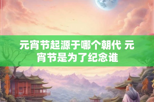元宵节起源于哪个朝代 元宵节是为了纪念谁