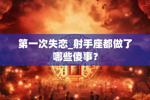 第一次失恋_射手座都做了哪些傻事？