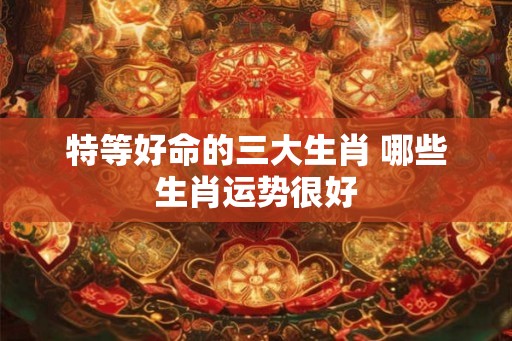 特等好命的三大生肖 哪些生肖运势很好