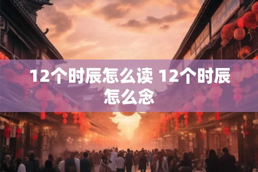 12个时辰怎么读 12个时辰怎么念