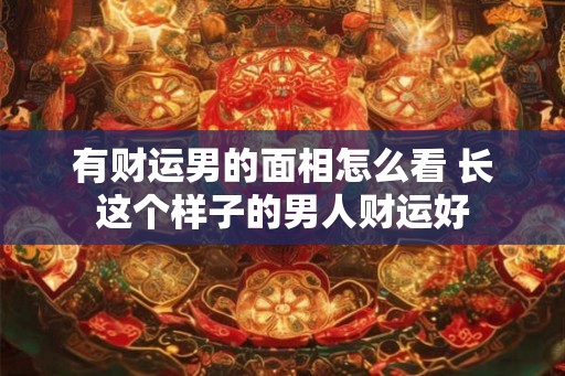 有财运男的面相怎么看 长这个样子的男人财运好