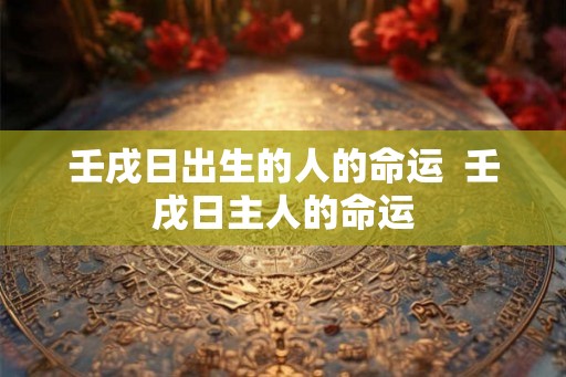 壬戌日出生的人的命运 壬戌日主人的命运 壬戌日出生的人的命运 壬戌日主人的命运