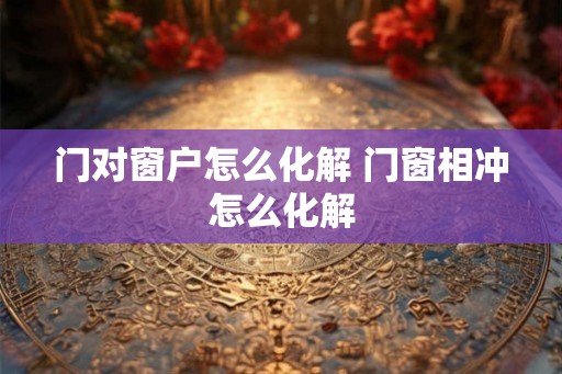门对窗户怎么化解 门窗相冲怎么化解 门对窗户怎么化解 门窗相冲怎么化解