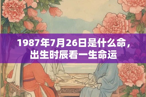 1987年7月26日是什么命,出生时辰看一生命运 1987年7月26日是什么命,出生时辰看一生命运