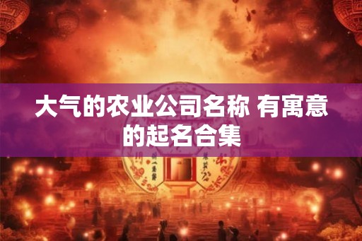 大气的农业公司名称 有寓意的起名合集 大气的农业公司名称 有寓意的起名合集