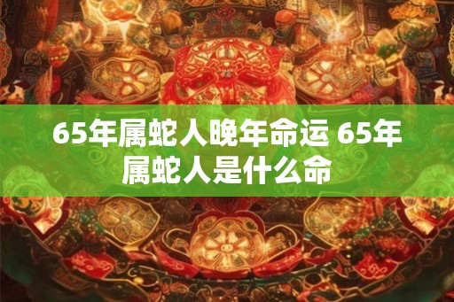 65年属蛇人晚年命运 65年属蛇人是什么命