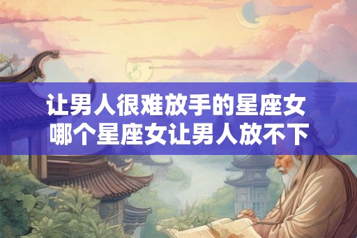 让男人很难放手的星座女 哪个星座女让男人放不下