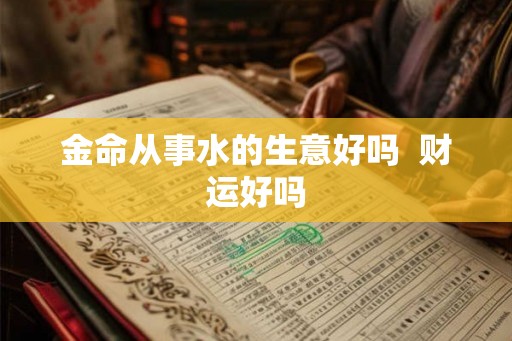 金命从事水的生意好吗 财运好吗 金命从事水的生意好吗 财运好吗