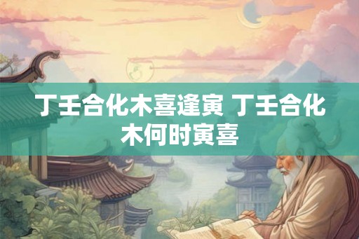 丁壬合化木喜逢寅 丁壬合化木何时寅喜 丁壬合化木喜逢寅 丁壬合化木何时寅喜