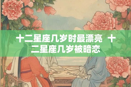 十二星座几岁时最漂亮  十二星座几岁被暗恋