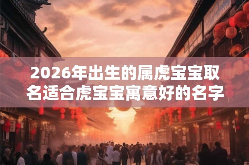 2026年出生的属虎宝宝取名适合虎宝宝寓意好的名字精选