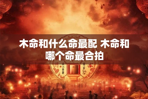 木命和什么命最配 木命和哪个命最合拍