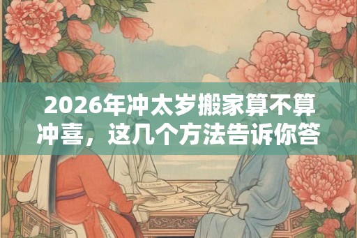 2026年冲太岁搬家算不算冲喜，这几个方法告诉你答案