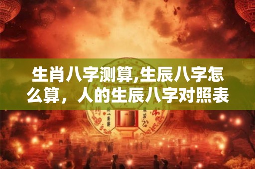 生肖八字测算,生辰八字怎么算,人的生辰八字对照表 生肖八字测算,生辰八字怎么算,人的生辰八字对照表
