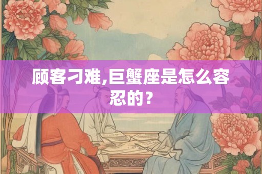 顾客刁难,巨蟹座是怎么容忍的？