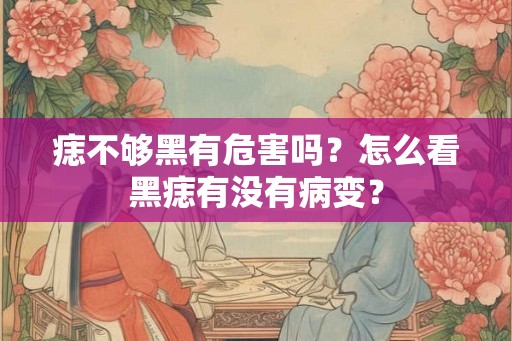 痣不够黑有危害吗？怎么看黑痣有没有病变？