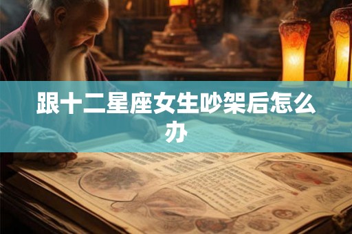 跟十二星座女生吵架后怎么办 跟十二星座女生吵架后怎么办
