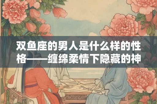 双鱼座的男人是什么样的性格——缠绵柔情下隐藏的神秘性格