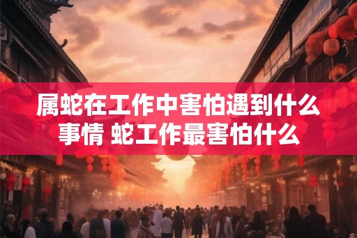 属蛇在工作中害怕遇到什么事情 蛇工作最害怕什么