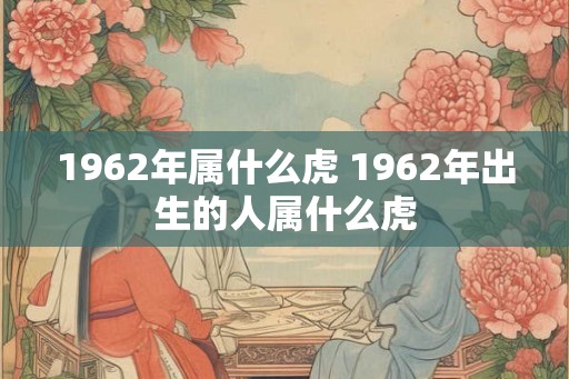 1962年属什么虎 1962年出生的人属什么虎 1962年属什么虎 1962年出生的人属什么虎