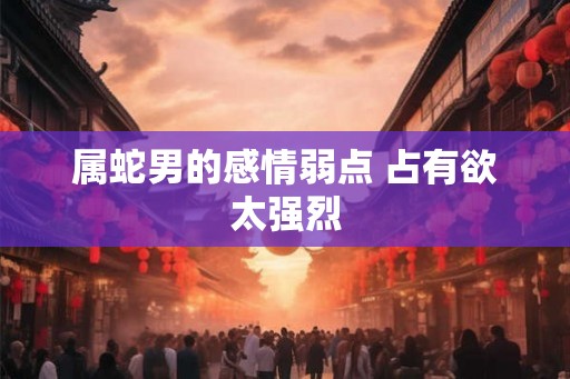 属蛇男的感情弱点 占有欲太强烈 属蛇男的感情弱点 占有欲太强烈