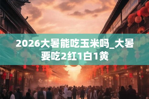 2026大暑能吃玉米吗_大暑要吃2红1白1黄