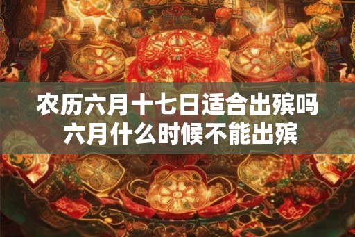 农历六月十七日适合出殡吗 六月什么时候不能出殡