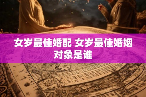 女岁最佳婚配 女岁最佳婚姻对象是谁