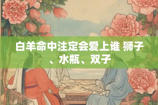 白羊命中注定会爱上谁 狮子、水瓶、双子 白羊命中注定会爱上谁 狮子、水瓶、双子