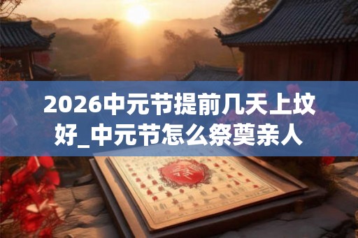 2026中元节提前几天上坟好_中元节怎么祭奠亲人