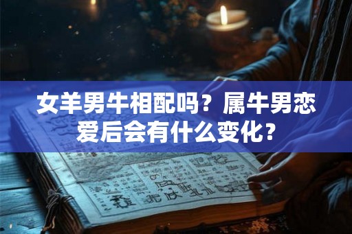 女羊男牛相配吗？属牛男恋爱后会有什么变化？