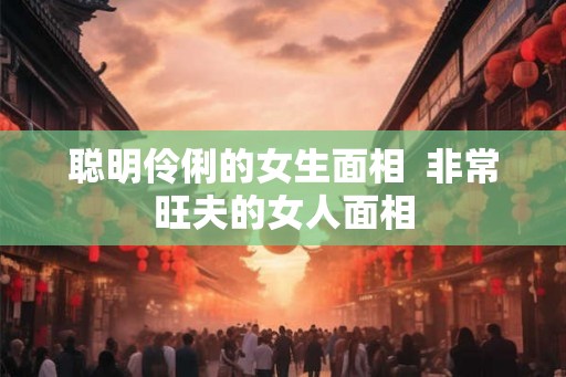 聪明伶俐的女生面相  非常旺夫的女人面相
