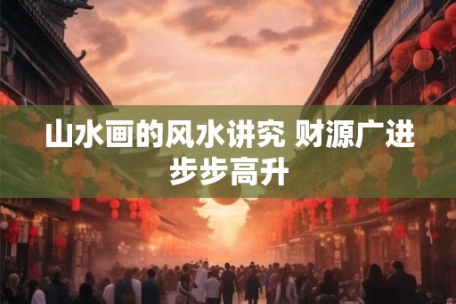 山水画的风水讲究 财源广进步步高升 山水画的风水讲究 财源广进步步高升