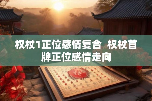 权杖1正位感情复合  权杖首牌正位感情走向