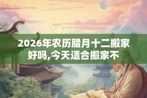 2026年农历腊月十二搬家好吗,今天适合搬家不