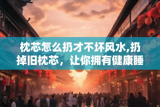 枕芯怎么扔才不坏风水,扔掉旧枕芯，让你拥有健康睡眠！