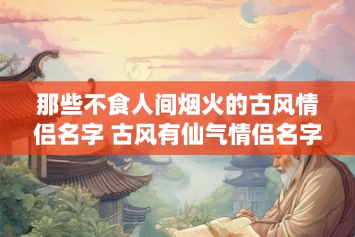 那些不食人间烟火的古风情侣名字 古风有仙气情侣名字