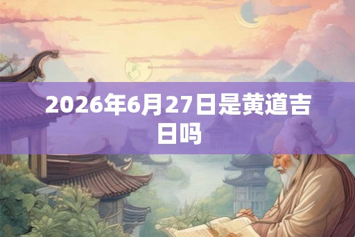 2026年6月27日是黄道吉日吗 2026年6月27日是黄道吉日吗