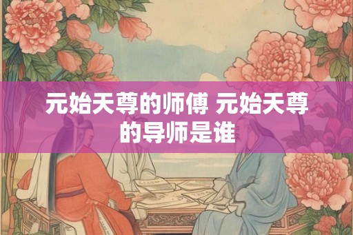 元始天尊的师傅 元始天尊的导师是谁