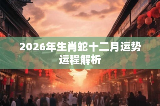 2026年生肖蛇十二月运势运程解析 2026年生肖蛇十二月运势运程解析