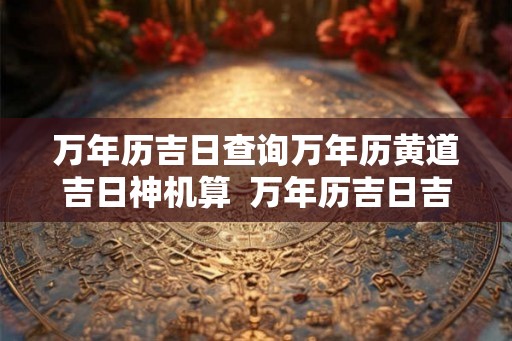 万年历吉日查询万年历黄道吉日神机算  万年历吉日吉时查询2026