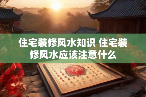 住宅装修风水知识 住宅装修风水应该注意什么