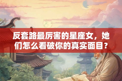 反套路最厉害的星座女，她们怎么看破你的真实面目？