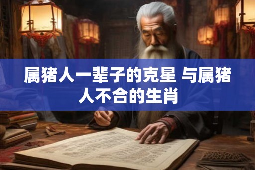 属猪人一辈子的克星 与属猪人不合的生肖 属猪人一辈子的克星 与属猪人不合的生肖