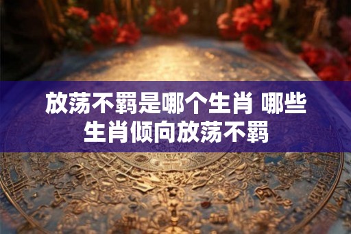 放荡不羁是哪个生肖 哪些生肖倾向放荡不羁