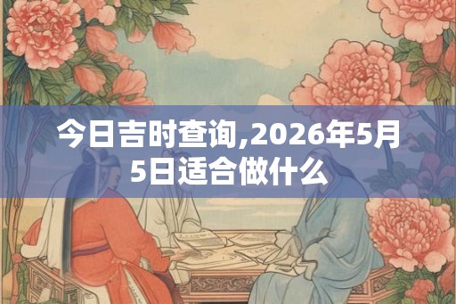 今日吉时查询,2026年5月5日适合做什么