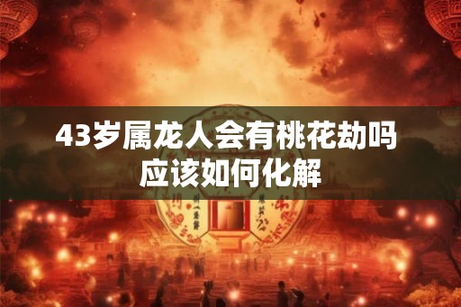 43岁属龙人会有桃花劫吗 应该如何化解