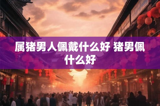 属猪男人佩戴什么好 猪男佩什么好