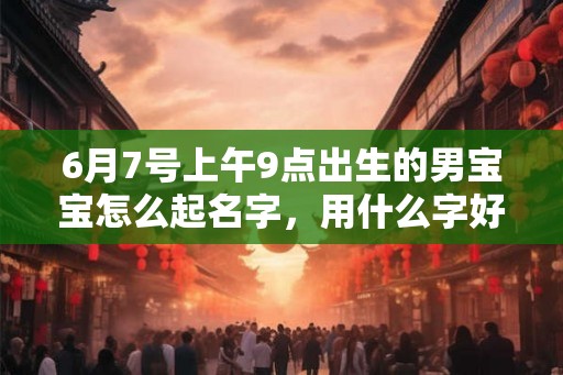 6月7号上午9点出生的男宝宝怎么起名字，用什么字好