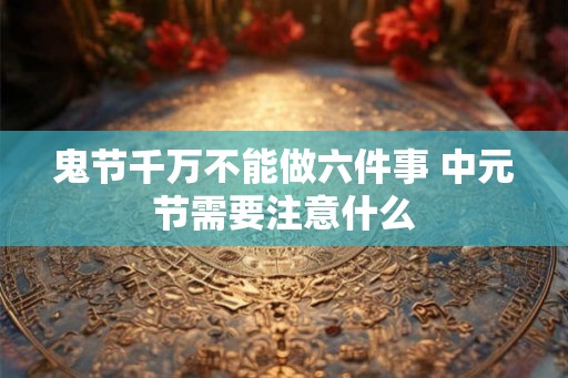 鬼节千万不能做六件事 中元节需要注意什么 鬼节千万不能做六件事 中元节需要注意什么
